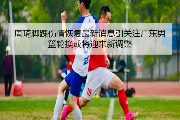 周琦脚踝伤情恢复最新消息引关注广东男篮轮换或将迎来新调整（BOBSPORTS）