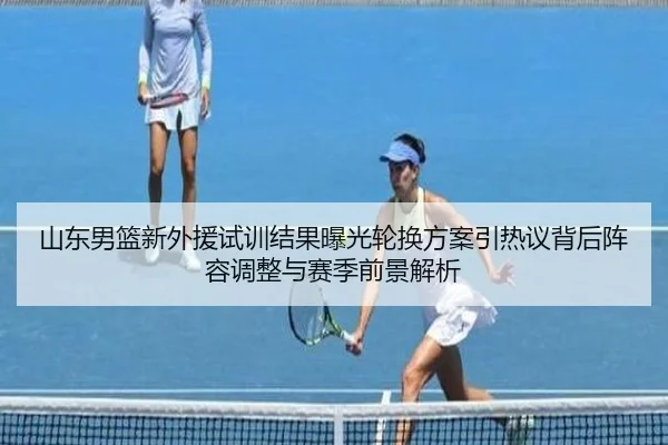 山东男篮新外援试训结果曝光轮换方案引热议背后阵容调整与赛季前景解析（BOBSPORTS）